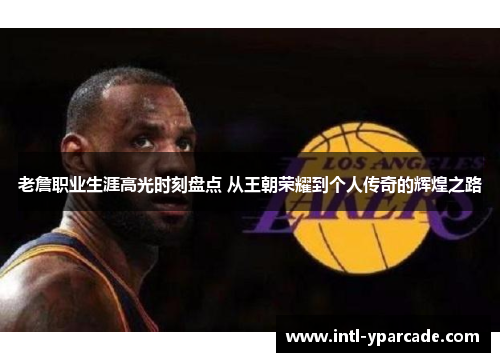 老詹职业生涯高光时刻盘点 从王朝荣耀到个人传奇的辉煌之路