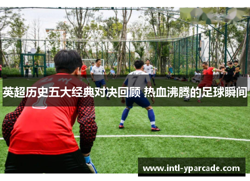 英超历史五大经典对决回顾 热血沸腾的足球瞬间 英超历史五大经典对决回顾 热血沸腾的足球瞬间