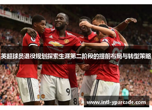 英超球员退役规划探索生涯第二阶段的提前布局与转型策略