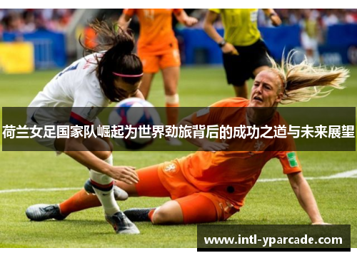 荷兰女足国家队崛起为世界劲旅背后的成功之道与未来展望 荷兰女足国家队崛起为世界劲旅背后的成功之道与未来展望