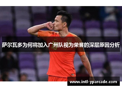 萨尔瓦多为何将加入广州队视为荣誉的深层原因分析 萨尔瓦多为何将加入广州队视为荣誉的深层原因分析