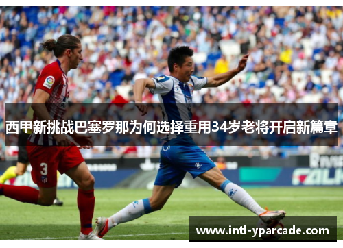 西甲新挑战巴塞罗那为何选择重用34岁老将开启新篇章