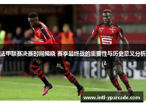 法甲联赛决赛时间揭晓 赛季最终战的重要性与历史意义分析