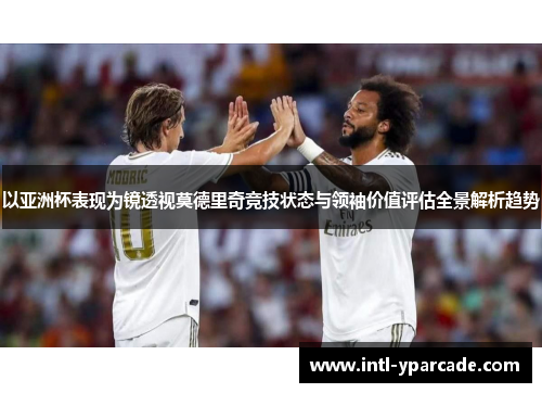 以亚洲杯表现为镜透视莫德里奇竞技状态与领袖价值评估全景解析趋势 以亚洲杯表现为镜透视莫德里奇竞技状态与领袖价值评估全景解析趋势