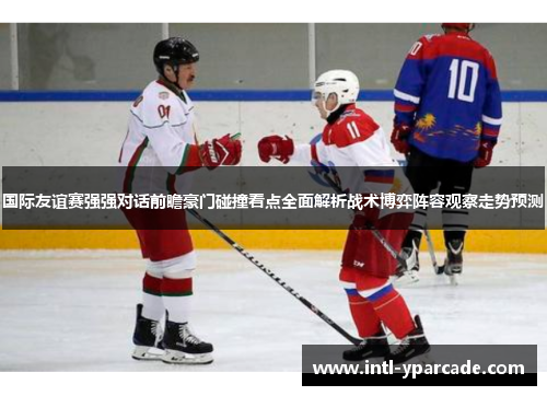 国际友谊赛强强对话前瞻豪门碰撞看点全面解析战术博弈阵容观察走势预测 国际友谊赛强强对话前瞻豪门碰撞看点全面解析战术博弈阵容观察走势预测