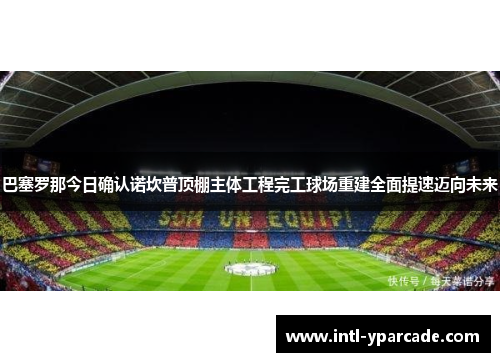 巴塞罗那今日确认诺坎普顶棚主体工程完工球场重建全面提速迈向未来