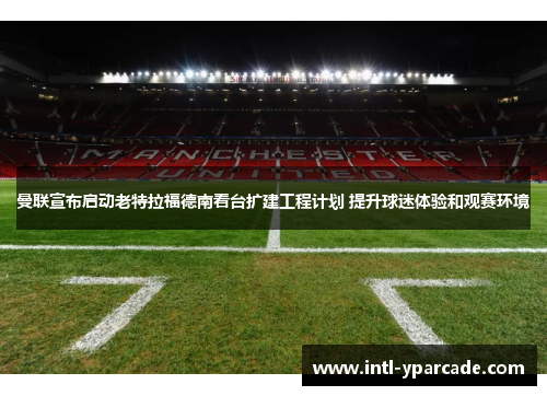 曼联宣布启动老特拉福德南看台扩建工程计划 提升球迷体验和观赛环境 曼联宣布启动老特拉福德南看台扩建工程计划 提升球迷体验和观赛环境