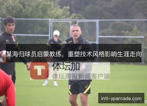 某海归球员启蒙教练，重塑技术风格影响生涯走向